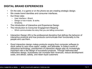 DIGITAL BRAND EXPERIENCES On the web, in a game or on the phone we are creating strategic design.  We create brand identities and consumer interfaces.  Our three rules: User Interface = Brand Design is how it looks  & works. Simplicity. The introduction of Interactive and Experience Design The Introduction to Consumer Engagement Mapping Which communicates the story that you are telling consumers Interaction Design (ID) is the professional discipline that defines the behavior of interactive products and how products communicate their functionality to the people who use them. Good interaction design makes products ranging from computer software to clock radios to cars more useful, usable, and desirable. In today's world of ubiquitous technology, practitioners of interaction design play an increasingly important role in the design of successful products. Through well-executed interaction design, businesses can increase their revenues, reduce development costs, and attract, satisfy, and retain loyal customers 