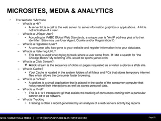 MICROSITES, MEDIA & ANALYTICS The Website / Microsite What is a Hit? A server hit is a call to the web server  to serve information graphics or applications.  A hit is not indicative of a user. What is a Unique User? According to IFABC Global Web Standards, a unique user is "An IP address plus a further identifier. Sites may use User Agent, Cookie and/or Registration ID. What is a registered User? A consumer who has gone to your website and register information in to your database. What is a Referring URL? This term is used when trying to track where a user came from.  If I did a search for “the Chicago Bears” My referring URL would be sports.yahoo.com What is a Click Stream? A  click stream is the sequence of clicks or pages requested as a visitor explores a Web site. What is Cache? Your Cache is located in the system folders of all Macs and PCs that stores temporary internet files which allows the consumer faster browsing. What is a cookie? A cookies is a small application that is placed in the cache of the consumer computer that helps record their interactions as well as stores personal data. What is a Pixel?  This is a 1x1 transparent gif that assists the tracking of consumers coming from a particular banner ad or ad network. What is Tracking Tracking is often a report generated by an analysis of a web servers activity log reports 