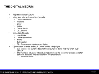 THE DIGITAL MEDIUM Rapid Response Culture Integrated interactive media channels Corporate website Microsite Email Mobile Online Media On Demand Immediate Results User Clicks User Registrations Traffic Optimization All = Engagement measurement factors Optimization of sites and OLA Online Media campaigns Just because we launch it does not mean our job is done - WE’VE ONLY JUST BEGUN The internet is a live and interactive medium where the consumer expects and often demands fresh and innovative content and experiences An iterative medium 