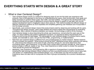 EVERYTHING STARTS WITH DESIGN & A GREAT STORY What is User Centered Design? User-centered design (UCD) is a method for designing ease of use into the total user experience with products. Key to this approach is the focus on understanding the users—their environment, their goals and tasks necessary to achieve these goals, their skills, and their abilities. Throughout the development cycle, feedback and input from users is gathered to ensure that the design is based on real data, and not the product development team’s imagination about what users do. This method enables the efficient design of effective interactive systems as UCD expedites and simplifies gathering user feedback and incorporates it into the design process. Specifically, user-centered design means that product teams start by observing and working with its users. Throughout the design process, users judge whether the product meets their requirements by evaluating prototypes. After a period of iterative evaluation and design, the technology is built to fit the mockups. User-centered design is about describing the whole user experience, not just what the users see on the page. It is about relating user goals to application functions, as opposed to taking requirements from someone and turning out web pages. The deliverable for user-centered design is a product that is useful, usable, and desirable to users, not just the final HTML, programming, or implementation. Note that user-centered design is different from and complementary to market research. Market research strives to answer the question, “What product should be built?” Marketing knows what customers are asking for, what drives their behavior at the point of sale, what they will pay for, and what determines their purchasing habits. User Experience, on the other hand, knows what customers actually do, what makes a product simple or difficult, usable or not. Thus, User Experience is better suited to answer the question, “How should the product be designed?” Marketing, User Experience, and Engineering offer a spectrum of perspectives in product development. Creating the right synergy between these functions so that a successful product is built is not an easy task. The section on “Implementing User-Centered Design” on p. 8 discusses not only how to build a User Experience team but also how to incorporate this triad of groups successfully into a product development team. 