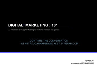 DIGITAL  MARKETING : 101 Presented By: Joanna Pena-Bickley  VP, Interactive Group Creative Director An introduction to the Digital Marketing for traditional marketers and agencies + CONTINUE THE CONVERSATION   AT HTTP://JOANNAPENABICKLEY.TYPEPAD.COM 