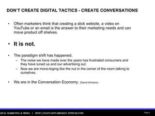 DON’T CREATE DIGITAL TACTICS - CREATE CONVERSATIONS Often marketers think that creating a slick website, a video on YouTube or an email is the answer to their marketing needs and can move product off shelves.  It is not.   The paradigm shift has happened.  The noise we have made over the years has frustrated consumers and they have tuned us and our advertising out. Now we are mono-loging like the nut in the corner of the room talking to ourselves. We are in the Conversation Economy.  (David Armano) 