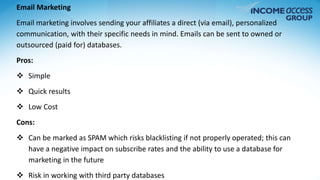 Email Marketing 
Email marketing involves sending your affiliates a direct (via email), personalized 
communication, with their specific needs in mind. Emails can be sent to owned or 
outsourced (paid for) databases. 
Pros: 
 Simple 
 Quick results 
 Low Cost 
Cons: 
 Can be marked as SPAM which risks blacklisting if not properly operated; this can 
have a negative impact on subscribe rates and the ability to use a database for 
marketing in the future 
 Risk in working with third party databases 
 