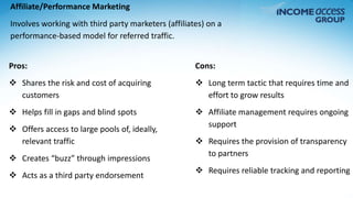 Affiliate/Performance Marketing 
Involves working with third party marketers (affiliates) on a 
performance-based model for referred traffic. 
Pros: 
 Shares the risk and cost of acquiring 
customers 
 Helps fill in gaps and blind spots 
 Offers access to large pools of, ideally, 
relevant traffic 
 Creates “buzz” through impressions 
 Acts as a third party endorsement 
Cons: 
 Long term tactic that requires time and 
effort to grow results 
 Affiliate management requires ongoing 
support 
 Requires the provision of transparency 
to partners 
 Requires reliable tracking and reporting 
 