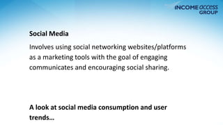 Social Media 
Involves using social networking websites/platforms 
as a marketing tools with the goal of engaging 
communicates and encouraging social sharing. 
A look at social media consumption and user 
trends… 
 