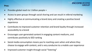 Pros: 
 Provides global reach to 1 billion people + 
 Access to peer groups through social sharing and can result in referral marketing 
 Highly effective at communicating a brand story and creating a positive brand 
experience 
 Contributes to improved customer retention and brand loyalty through increased 
accessibility to a brand 
 Encourages user-generated content in engaging content mediums, and 
contributes positively to SEO ranking 
 Social media consumption means you’re reaching users when and where they 
choose to engage with content, and is very conducive to a mobile user experience 
 Improved customer insight through social “listening” 
 