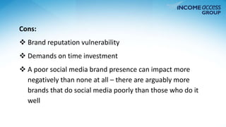 Cons: 
 Brand reputation vulnerability 
 Demands on time investment 
 A poor social media brand presence can impact more 
negatively than none at all – there are arguably more 
brands that do social media poorly than those who do it 
well 
 