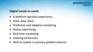 Digital trends to watch 
 A platform agnostic experience 
 Data, data, data! 
 Predictive and adaptive marketing 
 Native advertising 
 Real time marketing 
 Evolving ad formats 
 Shift to mobile as primary platform/device 
