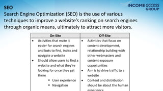 SEO 
Search Engine Optimization (SEO) is the use of various 
techniques to improve a website’s ranking on search engines 
through organic means, ultimately to attract more visitors. 
On-Site Off-Site 
 Activities that make it 
easier for search engines 
and bots to find, index and 
navigate a website 
 Should allow users to find a 
website and what they’re 
looking for once they get 
there 
 User experience 
 Navigation 
 Activities that focus on 
content development, 
relationship building with 
other webmasters and 
content exposure 
opportunities 
 Aim is to drive traffic to a 
website 
 Content and distribution 
should be about the human 
experience 
 
