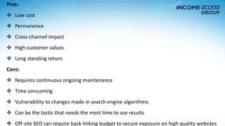 Pros: 
 Low cost 
 Permanence 
 Cross-channel impact 
 High customer values 
 Long standing return 
Cons: 
 Requires continuous ongoing maintenance 
 Time consuming 
 Vulnerability to changes made in search engine algorithms 
 Can be the tactic that needs the most time to see results 
 Off-site SEO can require back-linking budget to secure exposure on high quality websites 
 