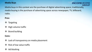 Media Buys 
Media buys in this context are the purchase of digital advertising space; traditionally, 
media buying is the purchase of advertising space across newspaper, TV, billboard, 
radio. 
Pros: 
 Targeting 
 High volume traffic 
 Brand building 
Cons: 
 Lack of transparency on media placement 
 Risk of low value traffic 
 Ad blocking 
 