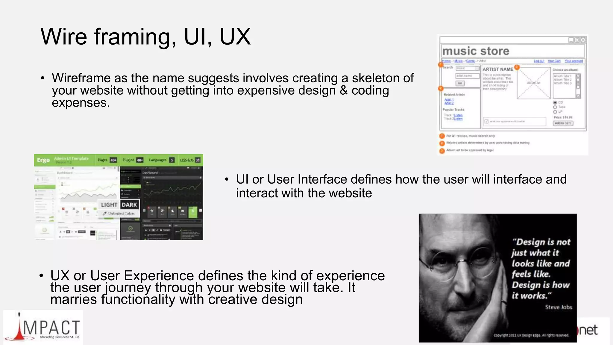 Wire framing, UI, UX
• Wireframe as the name suggests involves creating a skeleton of
your website without getting into expensive design & coding
expenses.
• UI or User Interface defines how the user will interface and
interact with the website
• UX or User Experience defines the kind of experience
the user journey through your website will take. It
marries functionality with creative design
 
