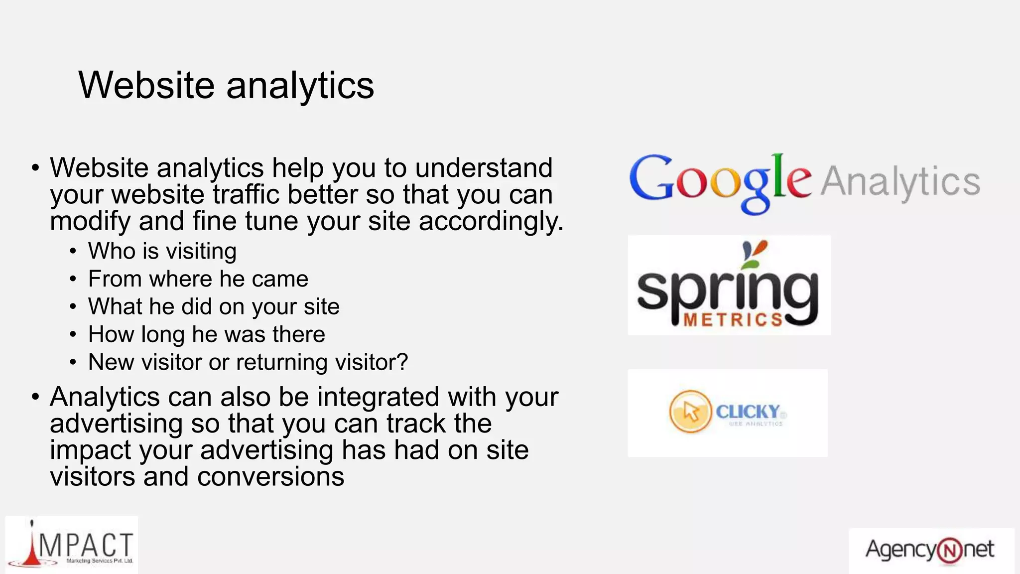 Website analytics
• Website analytics help you to understand
your website traffic better so that you can
modify and fine tune your site accordingly.
• Who is visiting
• From where he came
• What he did on your site
• How long he was there
• New visitor or returning visitor?
• Analytics can also be integrated with your
advertising so that you can track the
impact your advertising has had on site
visitors and conversions
 