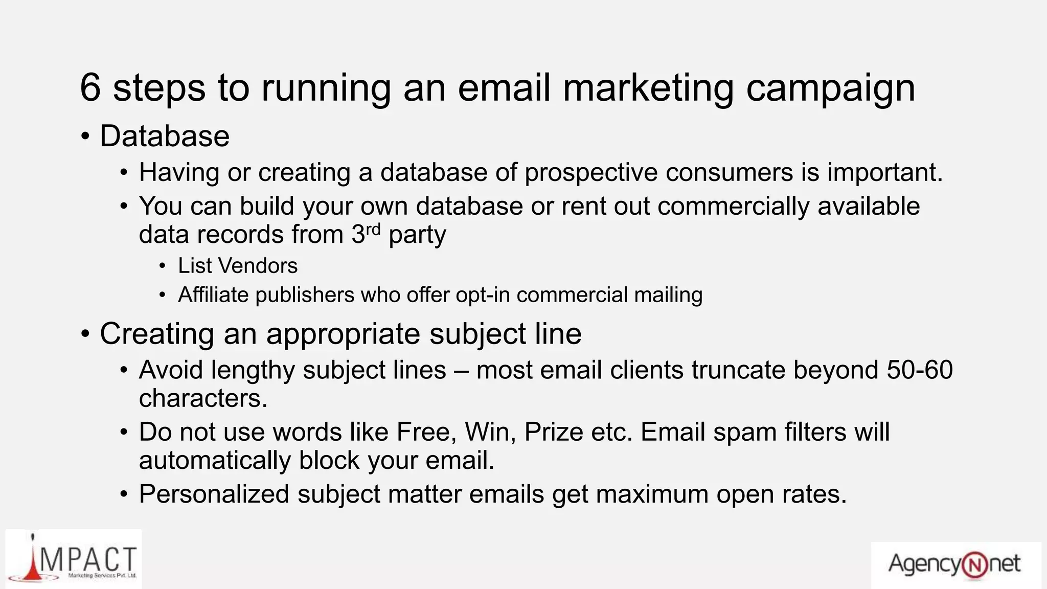 6 steps to running an email marketing campaign
• Database
• Having or creating a database of prospective consumers is important.
• You can build your own database or rent out commercially available
data records from 3rd party
• List Vendors
• Affiliate publishers who offer opt-in commercial mailing
• Creating an appropriate subject line
• Avoid lengthy subject lines – most email clients truncate beyond 50-60
characters.
• Do not use words like Free, Win, Prize etc. Email spam filters will
automatically block your email.
• Personalized subject matter emails get maximum open rates.
 