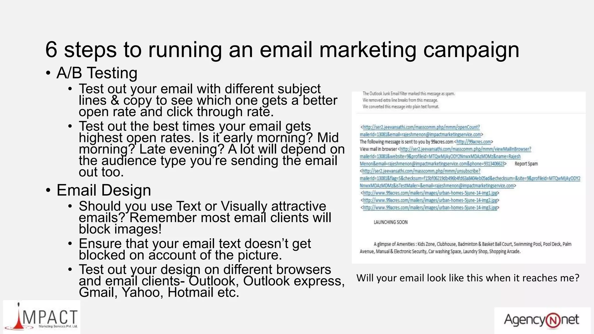 6 steps to running an email marketing campaign
• A/B Testing
• Test out your email with different subject
lines & copy to see which one gets a better
open rate and click through rate.
• Test out the best times your email gets
highest open rates. Is it early morning? Mid
morning? Late evening? A lot will depend on
the audience type you’re sending the email
out too.
• Email Design
• Should you use Text or Visually attractive
emails? Remember most email clients will
block images!
• Ensure that your email text doesn’t get
blocked on account of the picture.
• Test out your design on different browsers
and email clients- Outlook, Outlook express,
Gmail, Yahoo, Hotmail etc.
Will your email look like this when it reaches me?
 