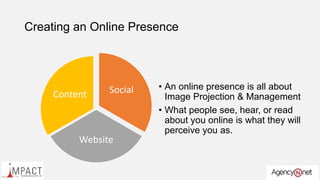 Creating an Online Presence
Social
Website
Content
• An online presence is all about
Image Projection & Management
• What people see, hear, or read
about you online is what they will
perceive you as.
 