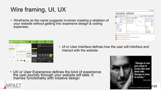 Wire framing, UI, UX
• Wireframe as the name suggests involves creating a skeleton of
your website without getting into expensive design & coding
expenses.
• UI or User Interface defines how the user will interface and
interact with the website
• UX or User Experience defines the kind of experience
the user journey through your website will take. It
marries functionality with creative design
 