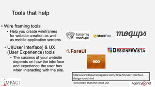 Tools that help
• Wire framing tools
• Help you create wireframes
for website creation as well
as mobile application screens
• UI(User Interface) & UX
(User Experience) tools
• The success of your website
depends on how the interface
and experience the user has
when interacting with the site.
http://www.tripwiremagazine.com/2012/03/user-interface-
design-tools.html
60 UI tools that one could use.
 