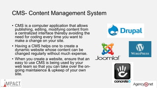 CMS- Content Management System
• CMS is a computer application that allows
publishing, editing, modifying content from
a centralized interface thereby avoiding the
need for coding every time you want to
make a change on your site.
• Having a CMS helps one to create a
dynamic website whose content can be
changed regularly without much expense.
• When you create a website, ensure that an
easy to use CMS is being used by your
web team so that you can take over the on-
going maintaience & upkeep of your own
site.
 