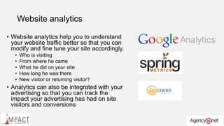 Website analytics
• Website analytics help you to understand
your website traffic better so that you can
modify and fine tune your site accordingly.
• Who is visiting
• From where he came
• What he did on your site
• How long he was there
• New visitor or returning visitor?
• Analytics can also be integrated with your
advertising so that you can track the
impact your advertising has had on site
visitors and conversions
 