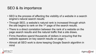 SEO & its importance
• SEO is the process of affecting the visibility of a website in a search
engine’s natural search results
• Through SEO, a website’s natural rank is increased through which
the site begins to rank on the 1st page of the search results.
• There is a direct correlation between the rank of a website on the
page search results and the natural traffic that a site draws.
• Firms therefore spend thousands of dollars in ensuring that the
website appears on key search results on page 1.
• Almost all SEO work is done keeping Google Search algorithm in
mind
 