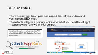 SEO analytics
• There are several tools- paid and unpaid that let you understand
your current SEO level.
• These tools will give a primary indicator of what you need to set right
– aspects which are within your control.
http://searchenginewatch.com/article/230
3494/21-Best-FREE-SEO-Tools-for-On-Page-
Optimization
 