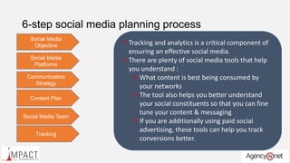 6-step social media planning process
Social Media
Objective  What do you want to achieve from your social
media presence?
 Build a community?
 Drive engagement with the community?
 Sell to the community?
 Build thought leadership?
 Not having a social media goal is like shooting a
ball aimlessly and hoping its headed towards the
goal post!
Social Media
Platforms
 Select your social media platform basis your
business.
 Are you a B2B or a B2C company?
 It’s better to be strong in 1-2 key social media
platforms than be weak in several ones.
 Choose your primary 2 platforms with care. The
secondary ones could be less important
platforms.
 Select your platforms based on what they deliver
and basis what kind of content you can come up
with. For example there is no use of selecting
Youtube if you cannot come up with video
content
Communication
Strategy
 This defines what you will want to say and the
manner in which you will communicate to your
social network.
 Remember your social network is not just limited
to those who are connected to you but also
encompasses others
 Would you using blogging sites to spread the
message?
 In what format will you communicate your
messaging?
 Text? User Driven content?
 Visual? Infographic?
 Video ?
Content Plan
 Create a well defined content plan for your social
engagement.
 Content plan details out :
 What will be communicated?
 Frequency? Periodicity
 Format
 Calenderize your content weekly
 Use 3rd party content sources if you cannot
create your own content.
 Look at content that will aid virality of your
message.
Social Media Team
 In-house execution or out-sourced execution?
 A good social media executive should have some
basic social skills
 Good command over English
 Creative, out of the box thinker
 How active is the person on social media
 Ability to spot social trends
 Ensure that you have an effective social media
communication tool to handle the social media
work
Tracking
 Tracking and analytics is a critical component of
ensuring an effective social media.
 There are plenty of social media tools that help
you understand :
 What content is best being consumed by
your networks
 The tool also helps you better understand
your social constituents so that you can fine
tune your content & messaging
 If you are additionally using paid social
advertising, these tools can help you track
conversions better.
 