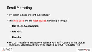 Email Marketing
• 144 Billion Emails are sent out everyday!
• The most used and the most abused marketing technique.
• It is cheap & economical
• It is Fast
• It works
• You cannot afford to ignore email marketing if you are in the digital
marketing business. It has to be integral to your marketing mix.
 