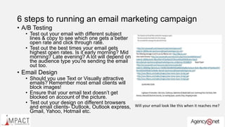 6 steps to running an email marketing campaign
• A/B Testing
• Test out your email with different subject
lines & copy to see which one gets a better
open rate and click through rate.
• Test out the best times your email gets
highest open rates. Is it early morning? Mid
morning? Late evening? A lot will depend on
the audience type you’re sending the email
out too.
• Email Design
• Should you use Text or Visually attractive
emails? Remember most email clients will
block images!
• Ensure that your email text doesn’t get
blocked on account of the picture.
• Test out your design on different browsers
and email clients- Outlook, Outlook express,
Gmail, Yahoo, Hotmail etc.
Will your email look like this when it reaches me?
 