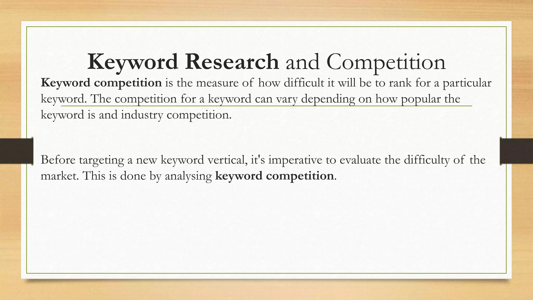 Keyword Research and Competition
Keyword competition is the measure of how difficult it will be to rank for a particular
keyword. The competition for a keyword can vary depending on how popular the
keyword is and industry competition.
Before targeting a new keyword vertical, it's imperative to evaluate the difficulty of the
market. This is done by analysing keyword competition.
 