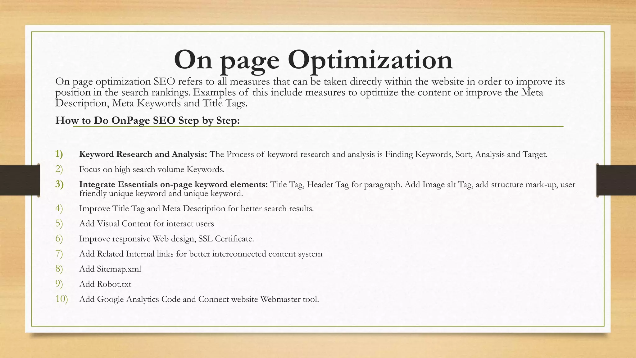 On page Optimization
On page optimization SEO refers to all measures that can be taken directly within the website in order to improve its
position in the search rankings. Examples of this include measures to optimize the content or improve the Meta
Description, Meta Keywords and Title Tags.
How to Do OnPage SEO Step by Step:
1) Keyword Research and Analysis: The Process of keyword research and analysis is Finding Keywords, Sort, Analysis and Target.
2) Focus on high search volume Keywords.
3) Integrate Essentials on-page keyword elements: Title Tag, Header Tag for paragraph. Add Image alt Tag, add structure mark-up, user
friendly unique keyword and unique keyword.
4) Improve Title Tag and Meta Description for better search results.
5) Add Visual Content for interact users
6) Improve responsive Web design, SSL Certificate.
7) Add Related Internal links for better interconnected content system
8) Add Sitemap.xml
9) Add Robot.txt
10) Add Google Analytics Code and Connect website Webmaster tool.
 