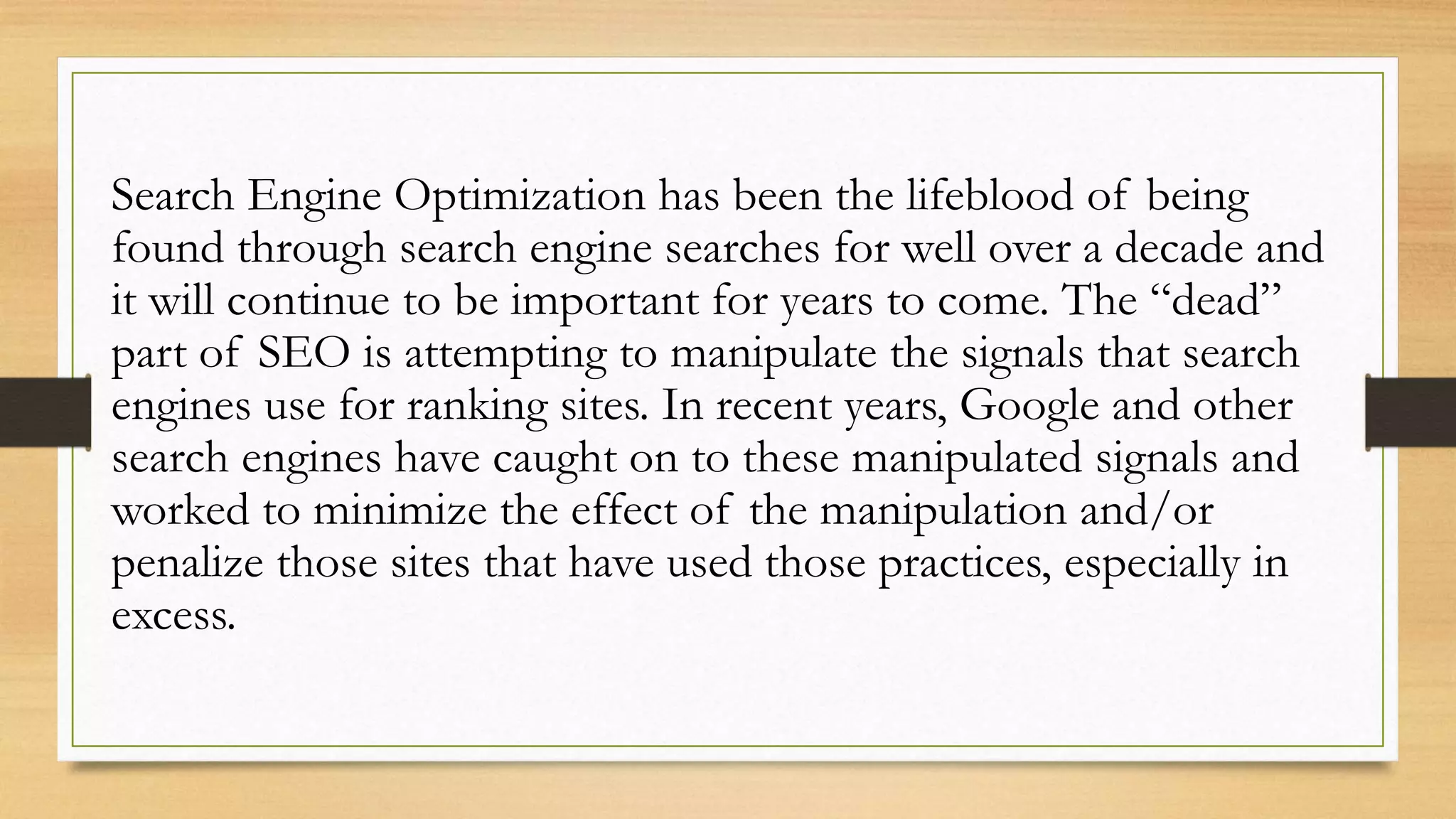 Search Engine Optimization has been the lifeblood of being
found through search engine searches for well over a decade and
it will continue to be important for years to come. The “dead”
part of SEO is attempting to manipulate the signals that search
engines use for ranking sites. In recent years, Google and other
search engines have caught on to these manipulated signals and
worked to minimize the effect of the manipulation and/or
penalize those sites that have used those practices, especially in
excess.
 