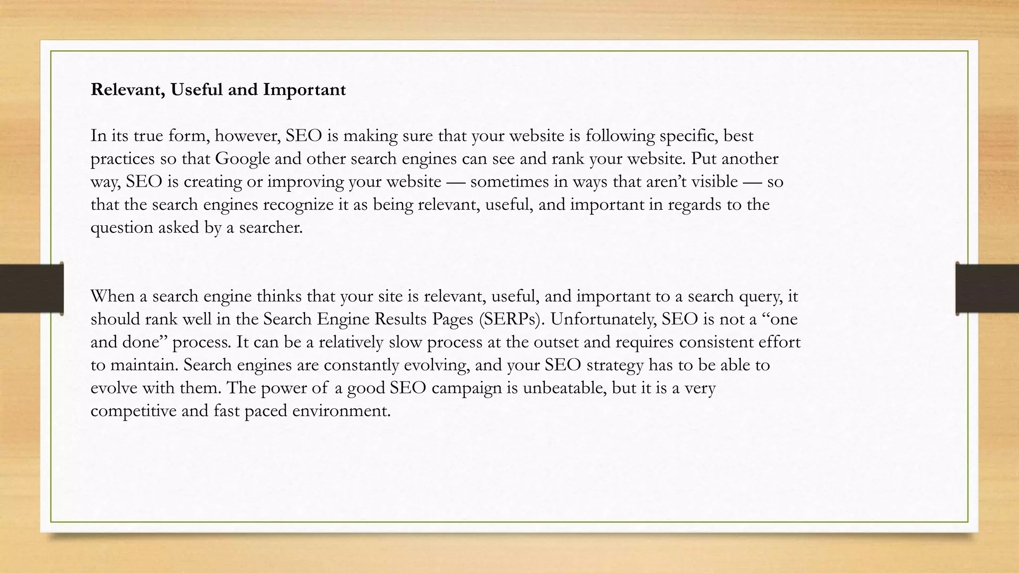Relevant, Useful and Important
In its true form, however, SEO is making sure that your website is following specific, best
practices so that Google and other search engines can see and rank your website. Put another
way, SEO is creating or improving your website — sometimes in ways that aren’t visible — so
that the search engines recognize it as being relevant, useful, and important in regards to the
question asked by a searcher.
When a search engine thinks that your site is relevant, useful, and important to a search query, it
should rank well in the Search Engine Results Pages (SERPs). Unfortunately, SEO is not a “one
and done” process. It can be a relatively slow process at the outset and requires consistent effort
to maintain. Search engines are constantly evolving, and your SEO strategy has to be able to
evolve with them. The power of a good SEO campaign is unbeatable, but it is a very
competitive and fast paced environment.
 