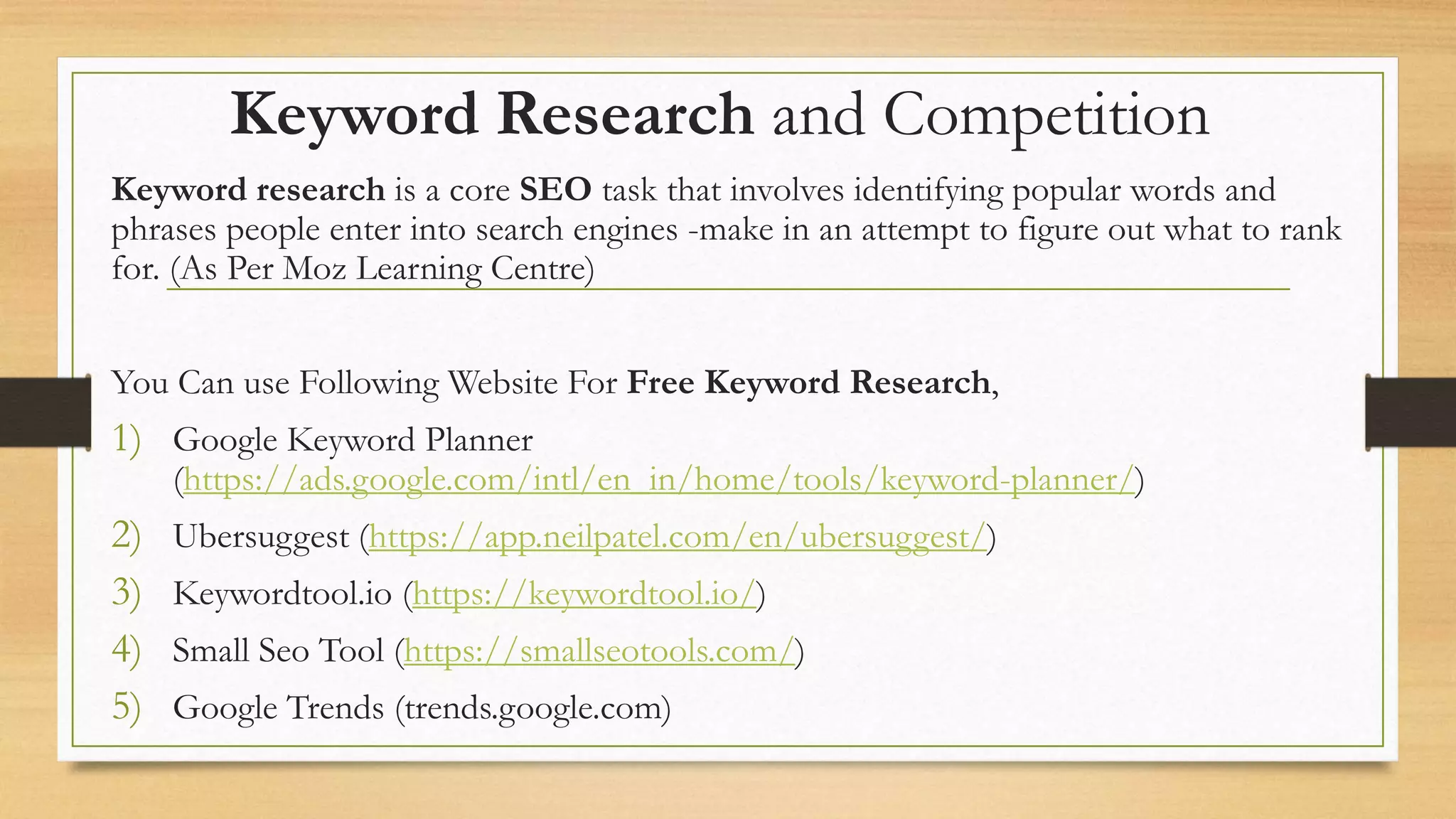 Keyword Research and Competition
Keyword research is a core SEO task that involves identifying popular words and
phrases people enter into search engines -make in an attempt to figure out what to rank
for. (As Per Moz Learning Centre)
You Can use Following Website For Free Keyword Research,
1) Google Keyword Planner
(https://ads.google.com/intl/en_in/home/tools/keyword-planner/)
2) Ubersuggest (https://app.neilpatel.com/en/ubersuggest/)
3) Keywordtool.io (https://keywordtool.io/)
4) Small Seo Tool (https://smallseotools.com/)
5) Google Trends (trends.google.com)
 