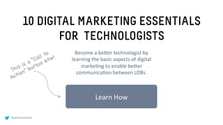@johnbrunswick
10 DIGITAL MARKETING ESSENTIALS
FOR TECHNOLOGISTS
Learn	
  How	
  
Become	
  a	
  be.er	
  technologist	
  by	
  
learning	
  the	
  basic	
  aspects	
  of	
  digital	
  
marke:ng	
  to	
  enable	
  be.er	
  
communica:on	
  between	
  LOBs.	
  
 