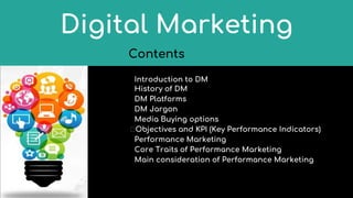 Contents
Introduction to DM
History of DM
DM Platforms
DM Jargon
Media Buying options
�Objectives and KPI (Key Performance Indicators)
Performance Marketing
Core Traits of Performance Marketing
Main consideration of Performance Marketing
Digital Marketing
 