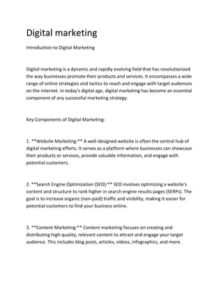 Digital marketing
Introduction to Digital Marketing
Digital marketing is a dynamic and rapidly evolving field that has revolutionized
the way businesses promote their products and services. It encompasses a wide
range of online strategies and tactics to reach and engage with target audiences
on the internet. In today's digital age, digital marketing has become an essential
component of any successful marketing strategy.
Key Components of Digital Marketing:
1. **Website Marketing:** A well-designed website is often the central hub of
digital marketing efforts. It serves as a platform where businesses can showcase
their products or services, provide valuable information, and engage with
potential customers.
2. **Search Engine Optimization (SEO):** SEO involves optimizing a website's
content and structure to rank higher in search engine results pages (SERPs). The
goal is to increase organic (non-paid) traffic and visibility, making it easier for
potential customers to find your business online.
3. **Content Marketing:** Content marketing focuses on creating and
distributing high-quality, relevant content to attract and engage your target
audience. This includes blog posts, articles, videos, infographics, and more.
 