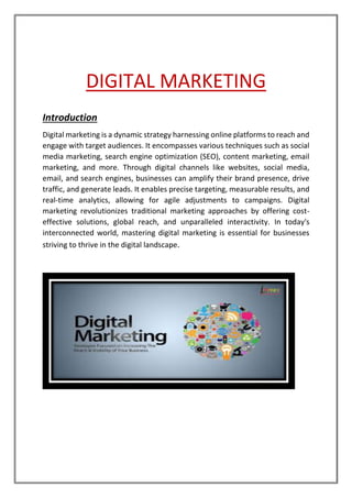 DIGITAL MARKETING
Introduction
Digital marketing is a dynamic strategy harnessing online platforms to reach and
engage with target audiences. It encompasses various techniques such as social
media marketing, search engine optimization (SEO), content marketing, email
marketing, and more. Through digital channels like websites, social media,
email, and search engines, businesses can amplify their brand presence, drive
traffic, and generate leads. It enables precise targeting, measurable results, and
real-time analytics, allowing for agile adjustments to campaigns. Digital
marketing revolutionizes traditional marketing approaches by offering cost-
effective solutions, global reach, and unparalleled interactivity. In today's
interconnected world, mastering digital marketing is essential for businesses
striving to thrive in the digital landscape.
 