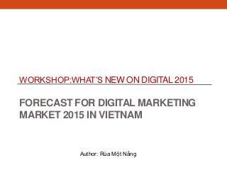 WORKSHOP:WHAT’S NEW ON DIGITAL 2015
FORECAST FOR DIGITAL MARKETING
MARKET 2015 IN VIETNAM
Author: Rùa Một Nắng
 