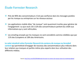 Étude Forrester Research
 Près de 90% des consommateurs n'ont pas confiance dans les messages postées
par les marque ou entreprises sur les réseaux sociaux
 Les applications mobile dites "de marque" sont quasiment inutiles pour générer de
l'engagement vu que seuls 10 à 12% des consommateurs portent du crédit aux
informations qui y sont véhiculées.
 Les emailing envoyés par les marques ne sont considérés comme crédibles que par
11% des Européens et 18% des Américains.
Le salut viendrait selon Forrester Research du contenu de marque ou branded
content qui permettrait d'engager de nouveau des consommateurs plus mâtures dans
leur relation aux marques et parfois même plus experts dans leur utilisation des
différents médias.
Source: http://viuz.com/2013/04/08/etude-forrester-le-contenu-de-marque-avenir-du-marketing-digital/
 
