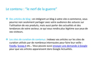 Le contenu : “le nerf de la guerre”
 Des articles de blog : en intégrant un blog à votre site e-commerce, vous
pourrez non seulement partager avec votre audience des astuces sur
l’utilisation de vos produits, mais aussi parler des actualités et des
tendances de votre secteur, ce qui vous rendra plus légitime aux yeux de
vos visiteurs.
 Les sites de curation de contenus : indexez vos articles sur les sites de
curation utilisés par de nombreux internautes pour faire leur veille :
Feedly, Scoop.it etc… Vous pouvez aussi envoyer une demande à Google
pour que vos articles apparaissent dans Google Actualités.
 