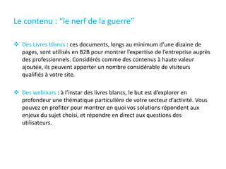 Le contenu : “le nerf de la guerre”
 Des Livres blancs : ces documents, longs au minimum d’une dizaine de
pages, sont utilisés en B2B pour montrer l’expertise de l’entreprise auprès
des professionnels. Considérés comme des contenus à haute valeur
ajoutée, ils peuvent apporter un nombre considérable de visiteurs
qualifiés à votre site.
 Des webinars : à l’instar des livres blancs, le but est d’explorer en
profondeur une thématique particulière de votre secteur d’activité. Vous
pouvez en profiter pour montrer en quoi vos solutions répondent aux
enjeux du sujet choisi, et répondre en direct aux questions des
utilisateurs.
 