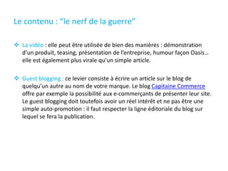 Le contenu : “le nerf de la guerre”
 La vidéo : elle peut être utilisée de bien des manières : démonstration
d’un produit, teasing, présentation de l’entreprise, humour façon Oasis…
elle est également plus virale qu’un simple article.
 Guest blogging : ce levier consiste à écrire un article sur le blog de
quelqu’un autre au nom de votre marque. Le blog Capitaine Commerce
offre par exemple la possibilité aux e-commerçants de présenter leur site.
Le guest blogging doit toutefois avoir un réel intérêt et ne pas être une
simple auto-promotion : il faut respecter la ligne éditoriale du blog sur
lequel se fera la publication.
 