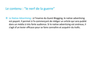 Le contenu : “le nerf de la guerre”
 Le Native Advertising : à l’inverse du Guest Blogging, le native advertising
est payant. Il permet à l’e-commerçant de rédiger un article qui sera publié
dans un média à très forte audience. Si le native advertising est onéreux, il
s’agit d’un levier efficace pour se faire connaître et acquérir du trafic.
 
