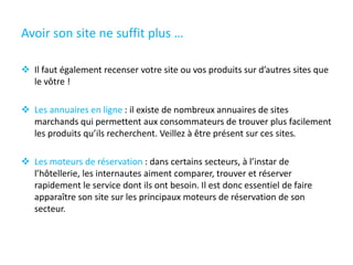 Avoir son site ne suffit plus …
 Il faut également recenser votre site ou vos produits sur d’autres sites que
le vôtre !
 Les annuaires en ligne : il existe de nombreux annuaires de sites
marchands qui permettent aux consommateurs de trouver plus facilement
les produits qu’ils recherchent. Veillez à être présent sur ces sites.
 Les moteurs de réservation : dans certains secteurs, à l’instar de
l’hôtellerie, les internautes aiment comparer, trouver et réserver
rapidement le service dont ils ont besoin. Il est donc essentiel de faire
apparaître son site sur les principaux moteurs de réservation de son
secteur.
 