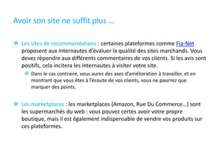Avoir son site ne suffit plus …
 Les sites de recommandations : certaines plateformes comme Fia-Net
proposent aux internautes d’évaluer la qualité des sites marchands. Vous
devez répondre aux différents commentaires de vos clients. Si les avis sont
positifs, cela incitera les internautes à visiter votre site.
 Dans le cas contraire, vous aurez des axes d’amélioration à travailler, et en
montrant que vous êtes à l’écoute de vos clients, vous ne pourrez que
marquer des points.
 Les marketplaces : les marketplaces (Amazon, Rue Du Commerce…) sont
les supermarchés du web : vous pouvez certes avoir votre propre
boutique, mais il est également indispensable de vendre vos produits sur
ces plateformes.
 