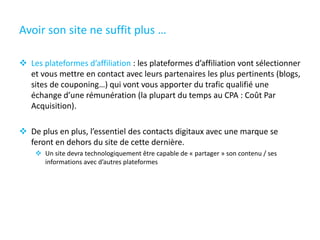 Avoir son site ne suffit plus …
 Les plateformes d’affiliation : les plateformes d’affiliation vont sélectionner
et vous mettre en contact avec leurs partenaires les plus pertinents (blogs,
sites de couponing…) qui vont vous apporter du trafic qualifié une
échange d’une rémunération (la plupart du temps au CPA : Coût Par
Acquisition).
 De plus en plus, l’essentiel des contacts digitaux avec une marque se
feront en dehors du site de cette dernière.
 Un site devra technologiquement être capable de « partager » son contenu / ses
informations avec d’autres plateformes
 