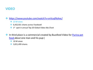 VIDEO
 https://www.youtube.com/watch?v=vnVuqfXohxc/
 23 M views
 6,432,921 shares across FacebooK
 1st spot in annual Top 20 Global Video Ads Chart
 In third place is a commercial created by Buzzfeed Video for Purina pet
food about one man and his pup (
 10 M views
 3,021,499 shares
 