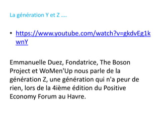 La génération Y et Z ….
• https://www.youtube.com/watch?v=gkdvEg1k
wnY
Emmanuelle Duez, Fondatrice, The Boson
Project et WoMen'Up nous parle de la
génération Z, une génération qui n'a peur de
rien, lors de la 4ième édition du Positive
Economy Forum au Havre.
 