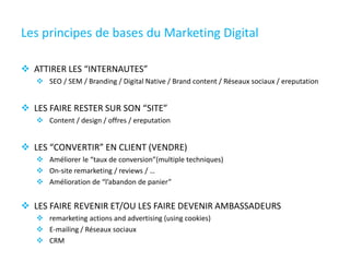 Les principes de bases du Marketing Digital
 ATTIRER LES “INTERNAUTES”
 SEO / SEM / Branding / Digital Native / Brand content / Réseaux sociaux / ereputation
 LES FAIRE RESTER SUR SON “SITE”
 Content / design / offres / ereputation
 LES “CONVERTIR” EN CLIENT (VENDRE)
 Améliorer le “taux de conversion”(multiple techniques)
 On-site remarketing / reviews / …
 Amélioration de “l’abandon de panier”
 LES FAIRE REVENIR ET/OU LES FAIRE DEVENIR AMBASSADEURS
 remarketing actions and advertising (using cookies)
 E-mailing / Réseaux sociaux
 CRM
 